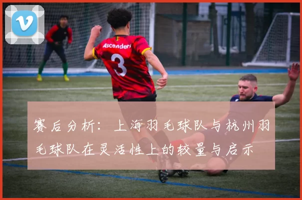 赛后分析：上海羽毛球队与杭州羽毛球队在灵活性上的较量与启示