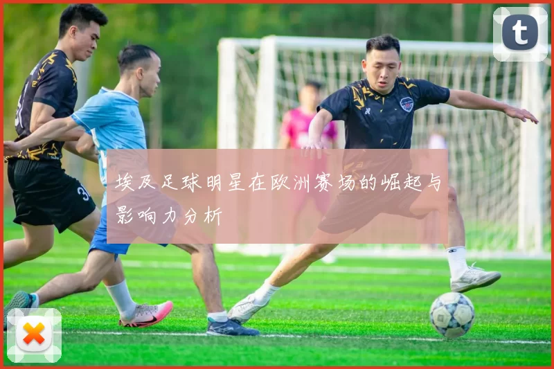 埃及足球明星在欧洲赛场的崛起与影响力分析