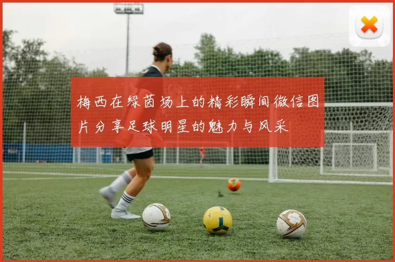 梅西在绿茵场上的精彩瞬间微信图片分享足球明星的魅力与风采