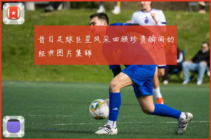 昔日足球巨星风采回顾珍贵瞬间的经典图片集锦