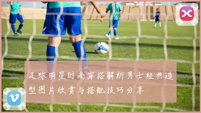 足球明星时尚穿搭解析男士经典造型图片欣赏与搭配技巧分享