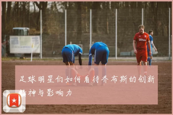 足球明星们如何看待乔布斯的创新精神与影响力