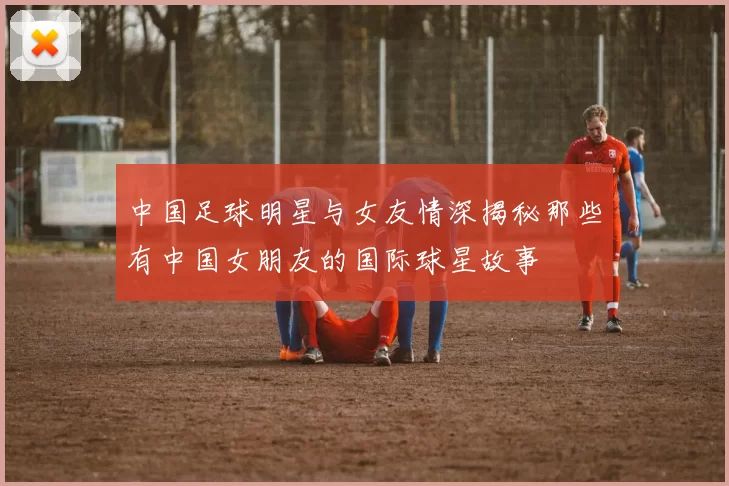 中国足球明星与女友情深揭秘那些有中国女朋友的国际球星故事