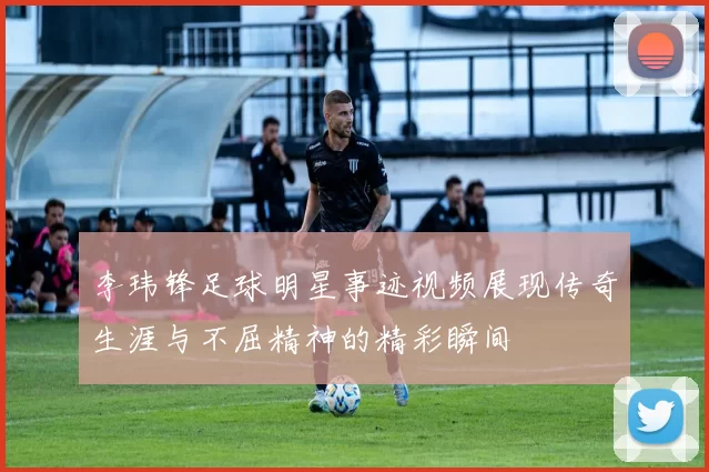 李玮锋足球明星事迹视频展现传奇生涯与不屈精神的精彩瞬间