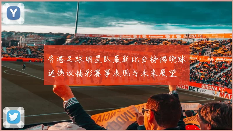 香港足球明星队最新比分榜揭晓球迷热议精彩赛事表现与未来展望