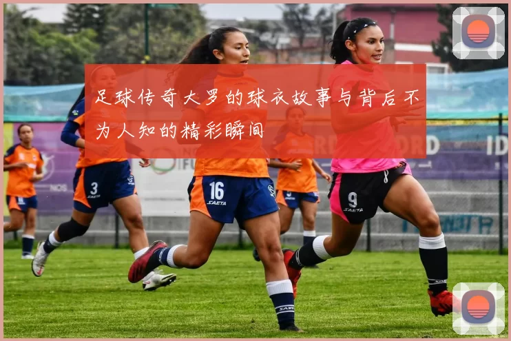 足球传奇大罗的球衣故事与背后不为人知的精彩瞬间