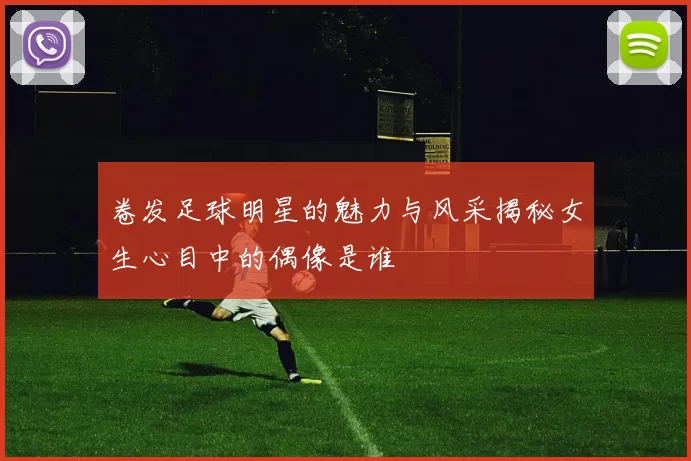 卷发足球明星的魅力与风采揭秘女生心目中的偶像是谁