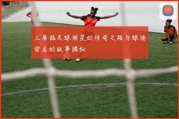 三角插足球明星的传奇之路与球场背后的故事揭秘