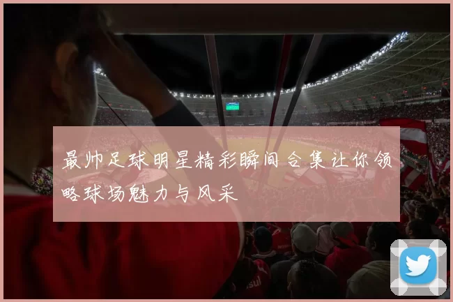 最帅足球明星精彩瞬间合集让你领略球场魅力与风采