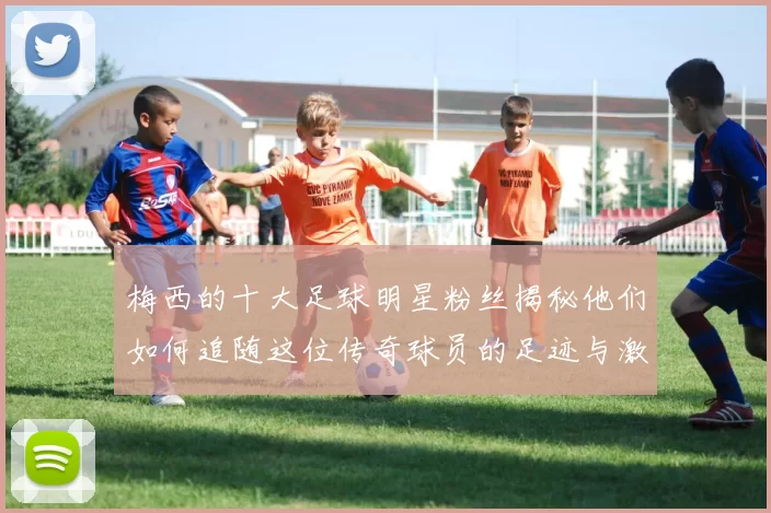 梅西的十大足球明星粉丝揭秘他们如何追随这位传奇球员的足迹与激情