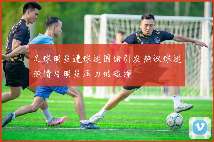 足球明星遭球迷围堵引发热议球迷热情与明星压力的碰撞