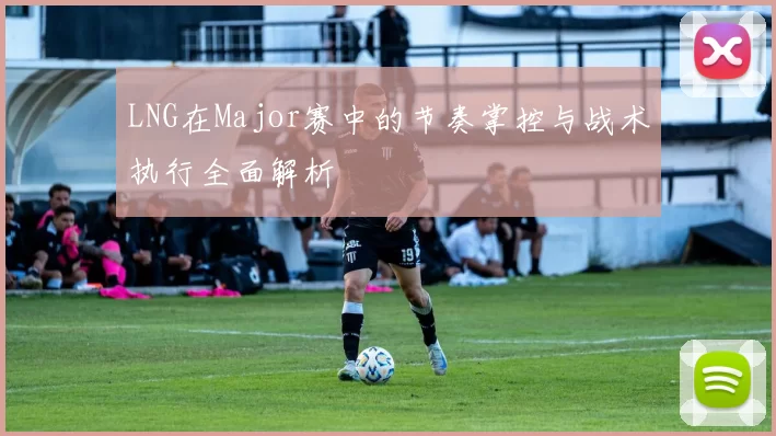 LNG在Major赛中的节奏掌控与战术执行全面解析