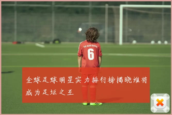 全球足球明星实力排行榜揭晓谁将成为足坛之王
