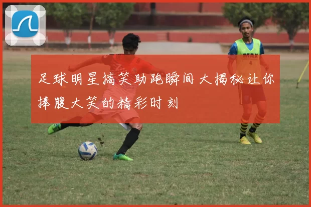 足球明星搞笑助跑瞬间大揭秘让你捧腹大笑的精彩时刻