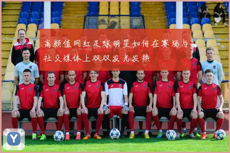 高颜值网红足球明星如何在赛场与社交媒体上双双发光发热