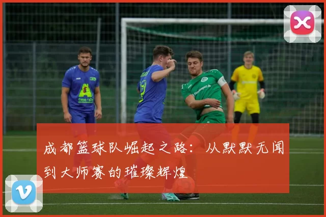 成都篮球队崛起之路：从默默无闻到大师赛的璀璨辉煌