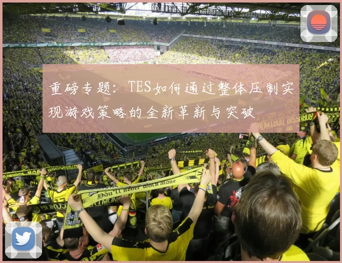 重磅专题：TES如何通过整体压制实现游戏策略的全新革新与突破
