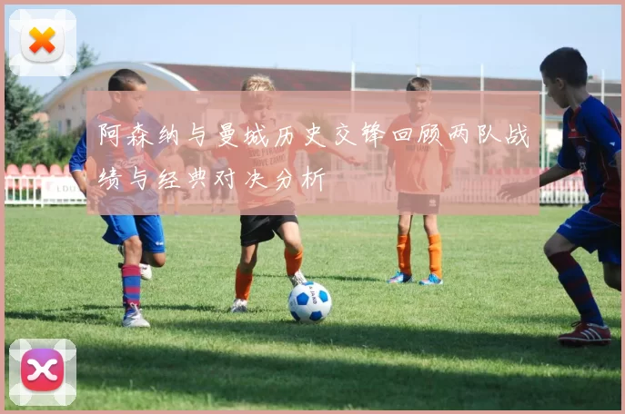 阿森纳与曼城历史交锋回顾两队战绩与经典对决分析