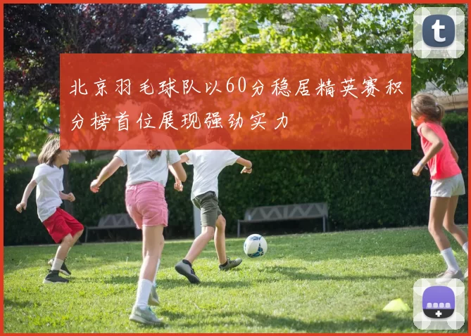 北京羽毛球队以60分稳居精英赛积分榜首位展现强劲实力