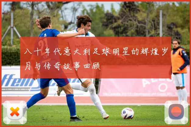 八十年代意大利足球明星的辉煌岁月与传奇故事回顾
