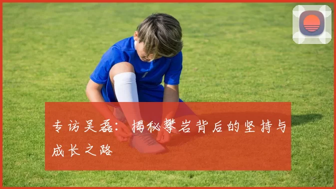 专访吴磊：揭秘攀岩背后的坚持与成长之路