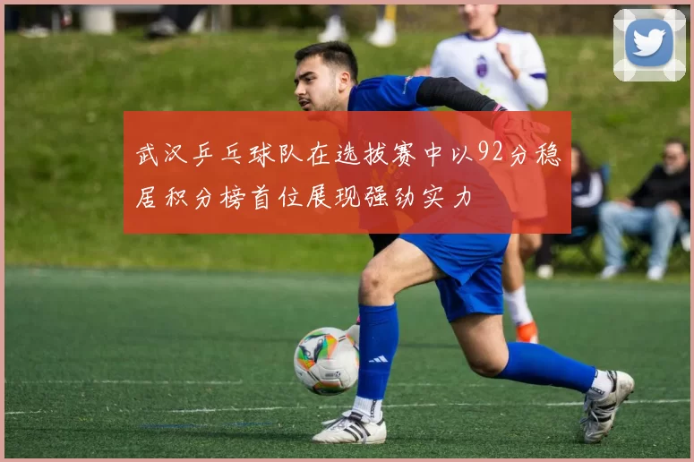 武汉乒乓球队在选拔赛中以92分稳居积分榜首位展现强劲实力