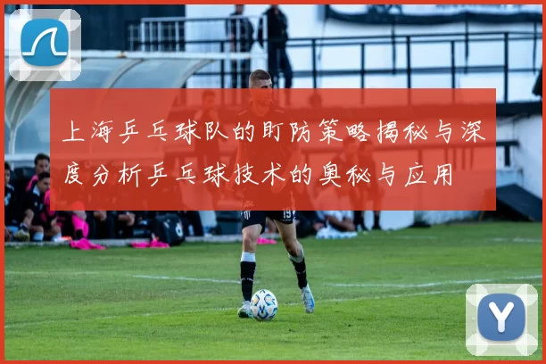 上海乒乓球队的盯防策略揭秘与深度分析乒乓球技术的奥秘与应用