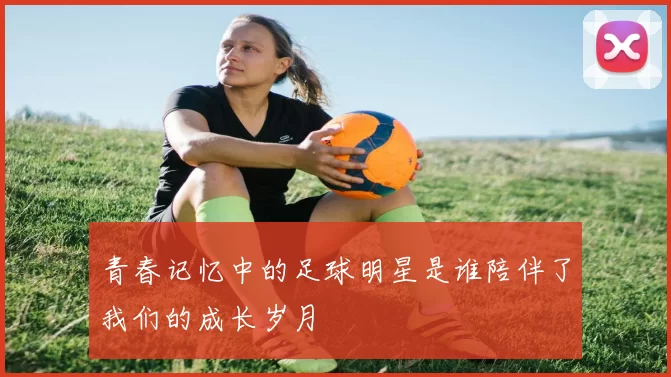 青春记忆中的足球明星是谁陪伴了我们的成长岁月