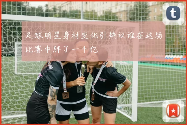 足球明星身材变化引热议谁在这场比赛中胖了一个亿