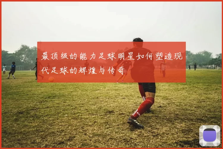 最顶级的能力足球明星如何塑造现代足球的辉煌与传奇