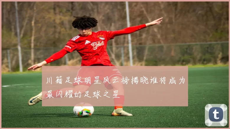 川籍足球明星风云榜揭晓谁将成为最闪耀的足球之星