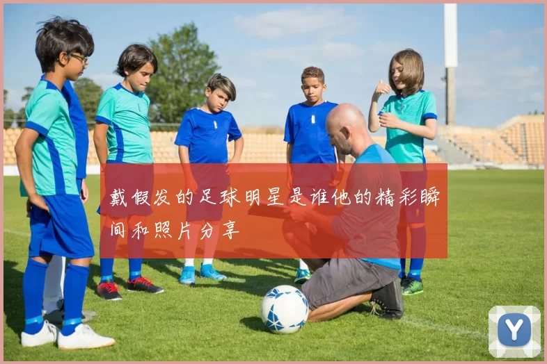 戴假发的足球明星是谁他的精彩瞬间和照片分享