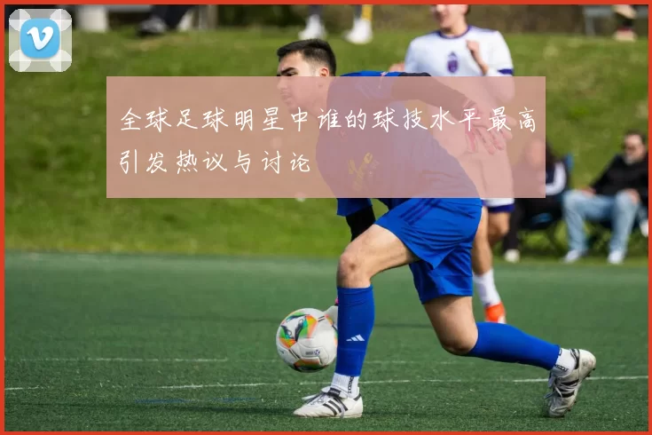 全球足球明星中谁的球技水平最高引发热议与讨论