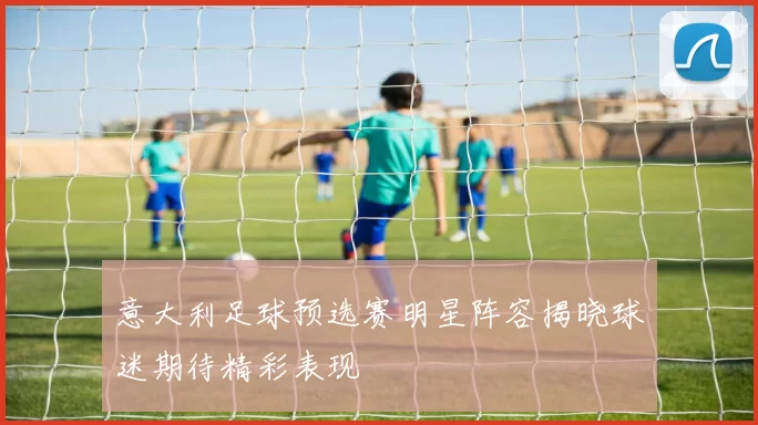 意大利足球预选赛明星阵容揭晓球迷期待精彩表现