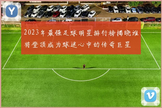 2023年最强足球明星排行榜揭晓谁将登顶成为球迷心中的传奇巨星