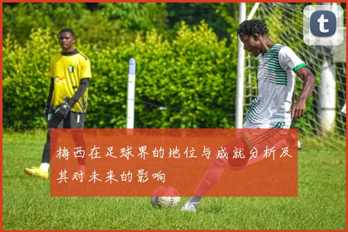 梅西在足球界的地位与成就分析及其对未来的影响
