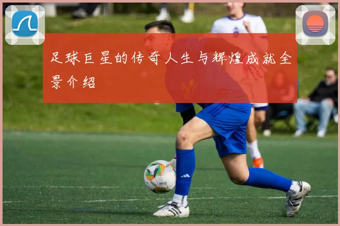 足球巨星的传奇人生与辉煌成就全景介绍