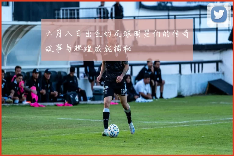 六月八日出生的足球明星们的传奇故事与辉煌成就揭秘