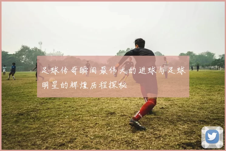 足球传奇瞬间最伟大的进球与足球明星的辉煌历程探秘