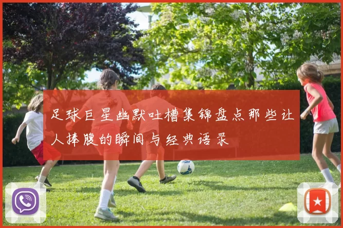 足球巨星幽默吐槽集锦盘点那些让人捧腹的瞬间与经典语录