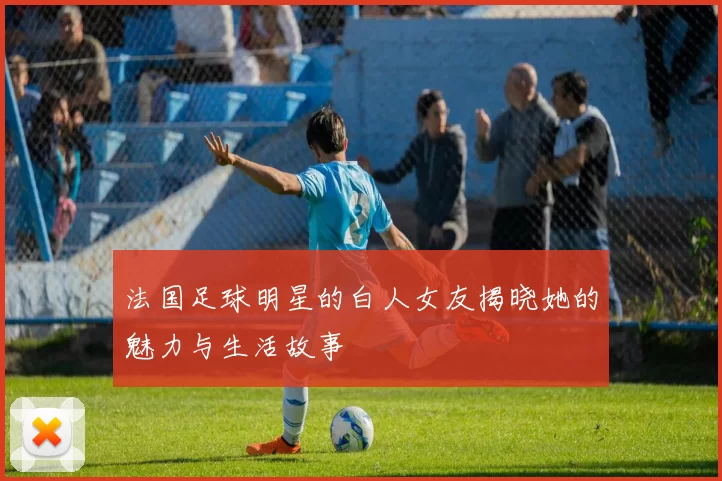 法国足球明星的白人女友揭晓她的魅力与生活故事