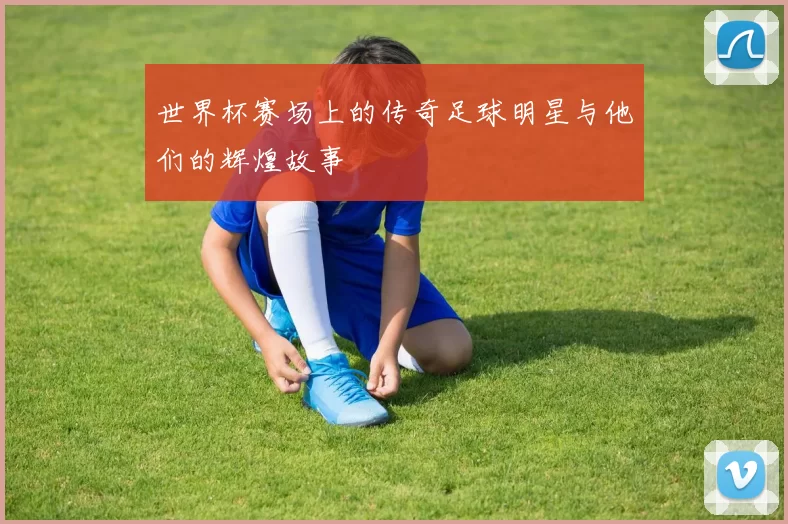 世界杯赛场上的传奇足球明星与他们的辉煌故事