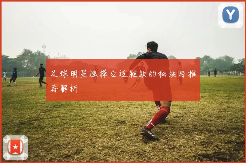 足球明星选择合适鞋款的秘诀与推荐解析