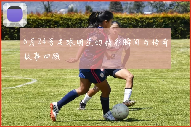 6月24号足球明星的精彩瞬间与传奇故事回顾