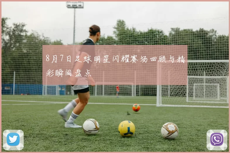 8月7日足球明星闪耀赛场回顾与精彩瞬间盘点