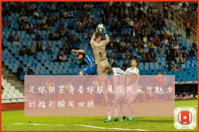 足球明星身着球服展现风采与魅力的精彩瞬间回顾