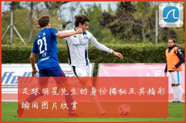 足球明星先生的身份揭秘及其精彩瞬间图片欣赏