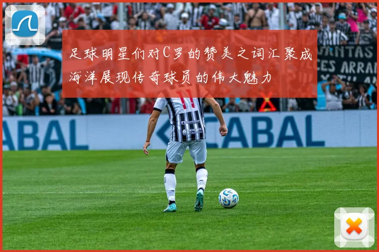足球明星们对C罗的赞美之词汇聚成海洋展现传奇球员的伟大魅力