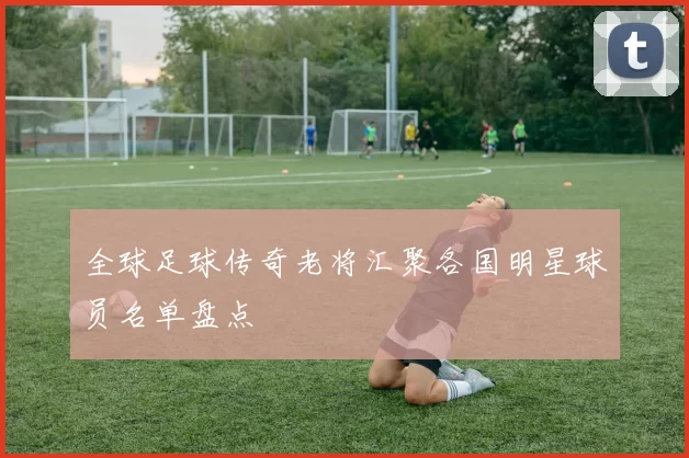 全球足球传奇老将汇聚各国明星球员名单盘点