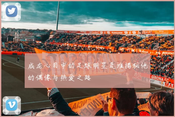 成龙心目中的足球明星是谁揭秘他的偶像与热爱之路
